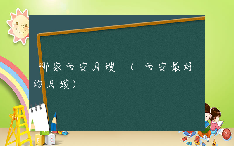 哪家西安月嫂 (西安最好的月嫂)